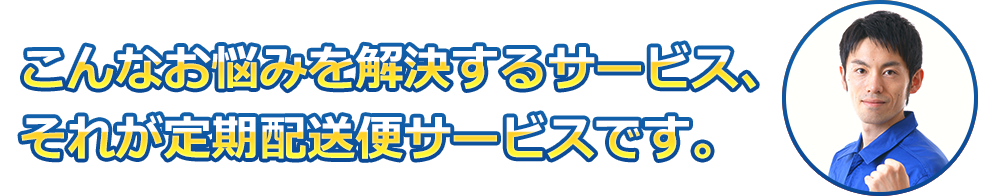 こんなお悩みを解決するサービス、それが定期配送便サービスです。